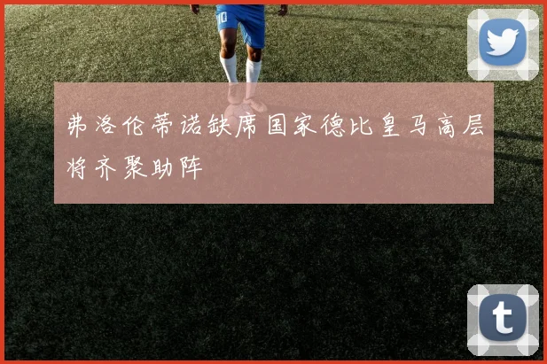 弗洛伦蒂诺缺席国家德比皇马高层将齐聚助阵