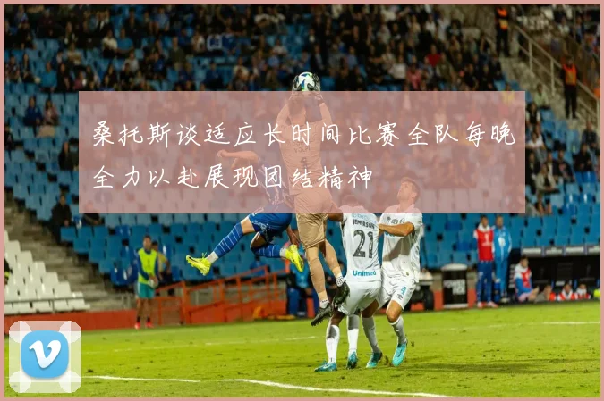 桑托斯谈适应长时间比赛全队每晚全力以赴展现团结精神