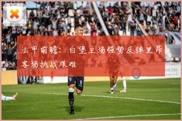 法甲前瞻：白堡主场强势反弹里昂客场挑战艰难