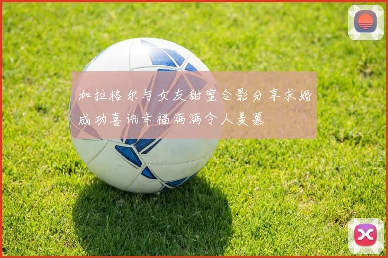 加拉格尔与女友甜蜜合影分享求婚成功喜讯幸福满满令人羡慕