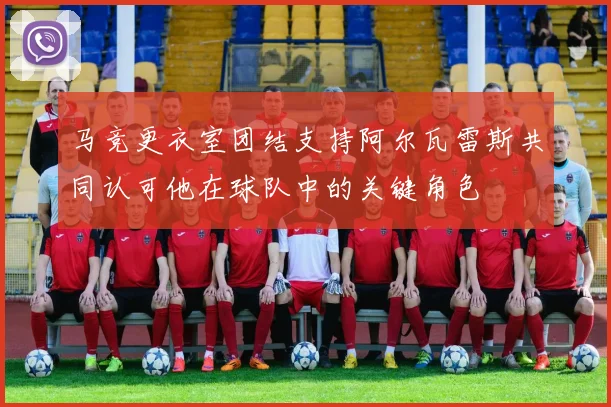 马竞更衣室团结支持阿尔瓦雷斯共同认可他在球队中的关键角色