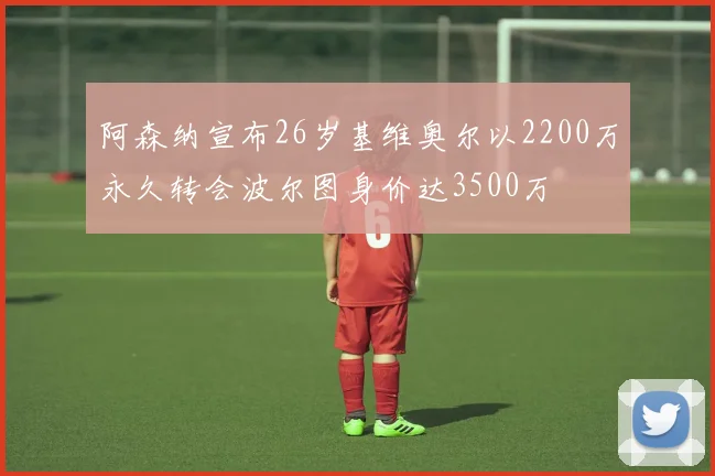 阿森纳宣布26岁基维奥尔以2200万永久转会波尔图身价达3500万
