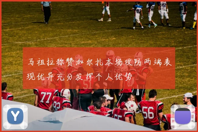 马祖拉称赞加尔扎本场攻防两端表现优异充分发挥个人优势