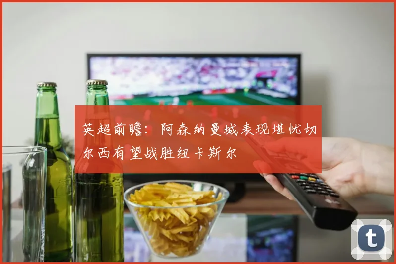 英超前瞻：阿森纳曼城表现堪忧切尔西有望战胜纽卡斯尔
