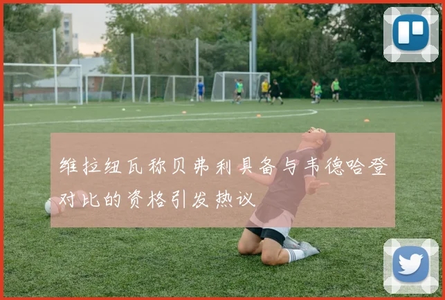 维拉纽瓦称贝弗利具备与韦德哈登对比的资格引发热议