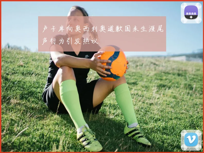 卢卡库向奥西利奥道歉国米生涯尾声行为引发热议