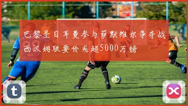 巴黎圣日耳曼参与萨默维尔争夺战西汉姆联要价或超5000万镑
