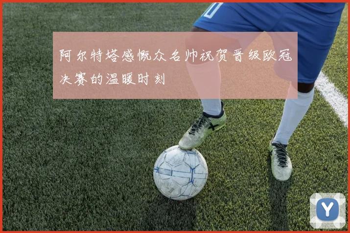 阿尔特塔感慨众名帅祝贺晋级欧冠决赛的温暖时刻