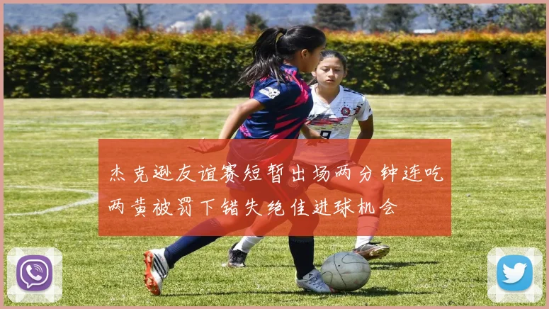 杰克逊友谊赛短暂出场两分钟连吃两黄被罚下错失绝佳进球机会