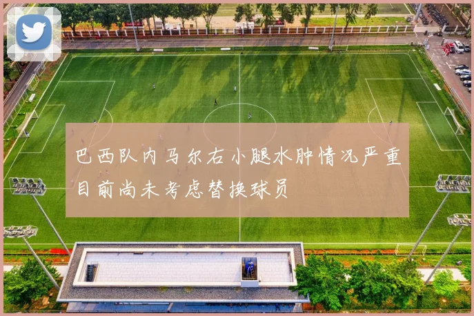 巴西队内马尔右小腿水肿情况严重目前尚未考虑替换球员