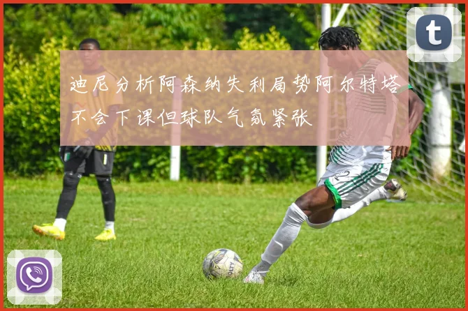 迪尼分析阿森纳失利局势阿尔特塔不会下课但球队气氛紧张