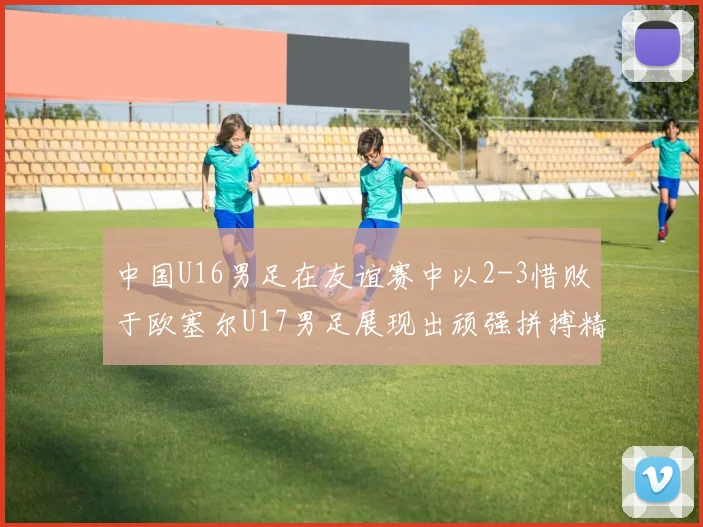 中国U16男足在友谊赛中以2-3惜败于欧塞尔U17男足展现出顽强拼搏精神