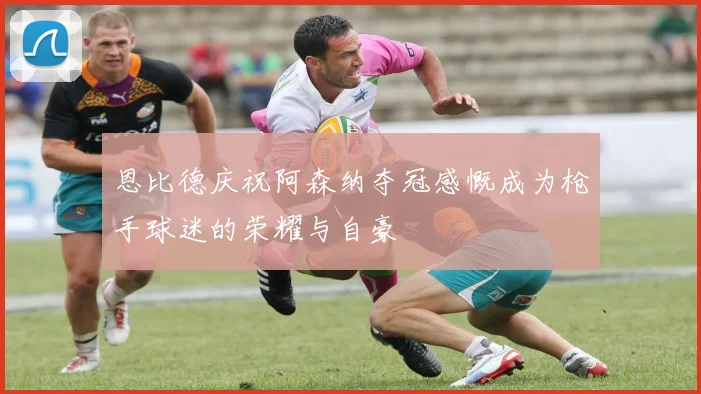 恩比德庆祝阿森纳夺冠感慨成为枪手球迷的荣耀与自豪