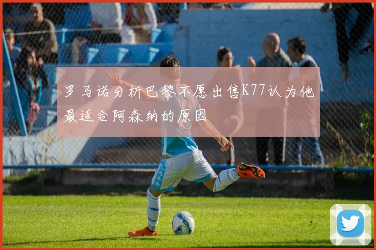 罗马诺分析巴黎不愿出售K77认为他最适合阿森纳的原因
