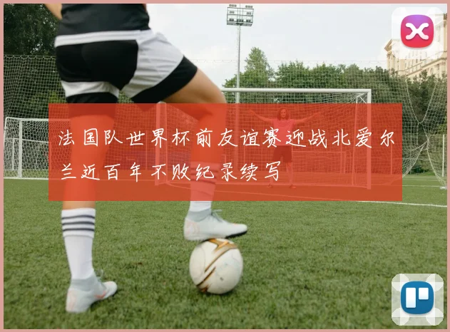 法国队世界杯前友谊赛迎战北爱尔兰近百年不败纪录续写