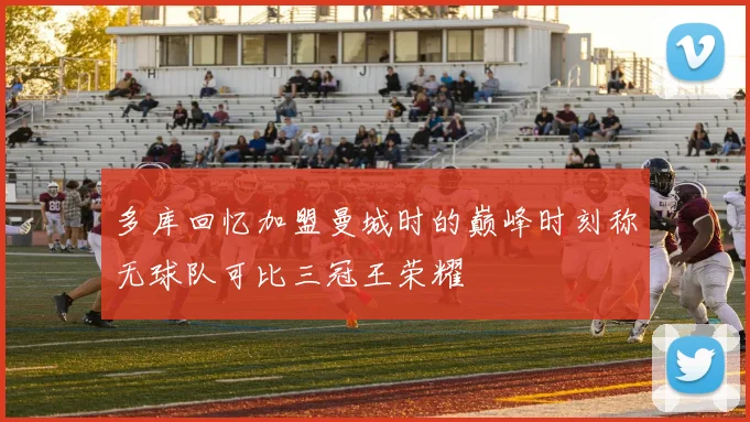 多库回忆加盟曼城时的巅峰时刻称无球队可比三冠王荣耀
