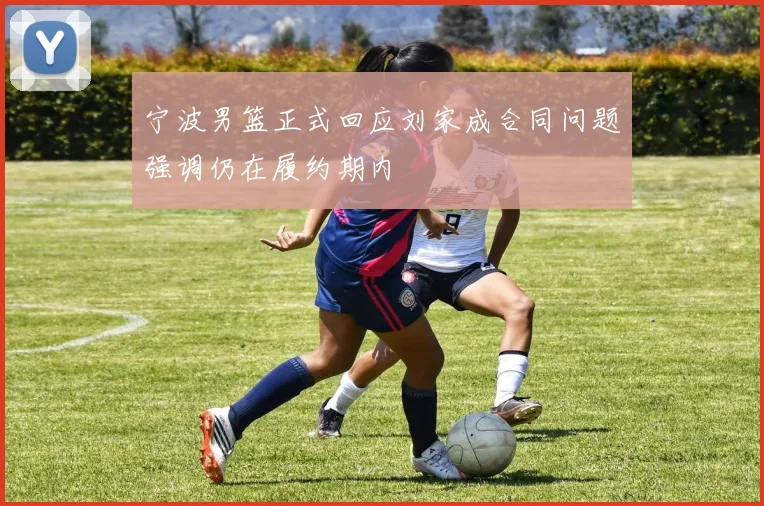 宁波男篮正式回应刘家成合同问题强调仍在履约期内