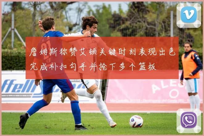 詹姆斯称赞艾顿关键时刻表现出色完成补扣勾手并抢下多个篮板