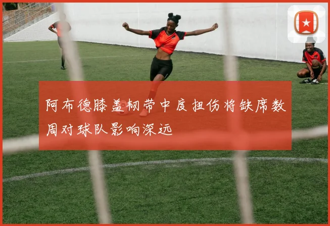 阿布德膝盖韧带中度扭伤将缺席数周对球队影响深远