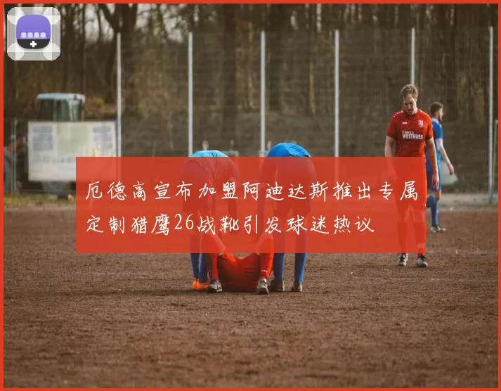 厄德高宣布加盟阿迪达斯推出专属定制猎鹰26战靴引发球迷热议