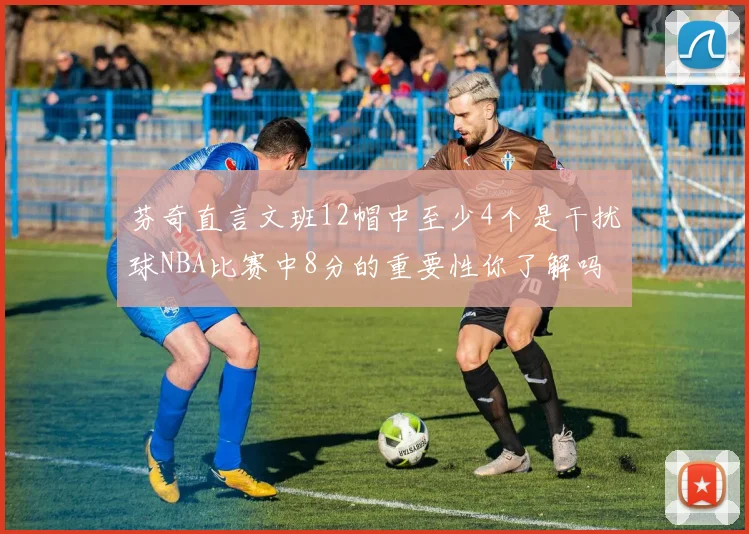 芬奇直言文班12帽中至少4个是干扰球NBA比赛中8分的重要性你了解吗