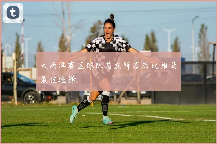 大西洋赛区球队首发阵容对比谁是最佳选择